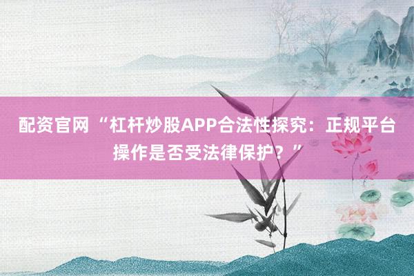 配资官网 “杠杆炒股APP合法性探究：正规平台操作是否受法律保护？”