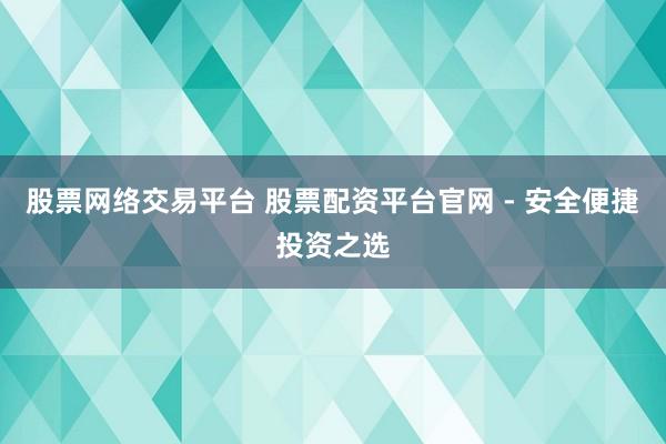 股票网络交易平台 股票配资平台官网 - 安全便捷投资之选